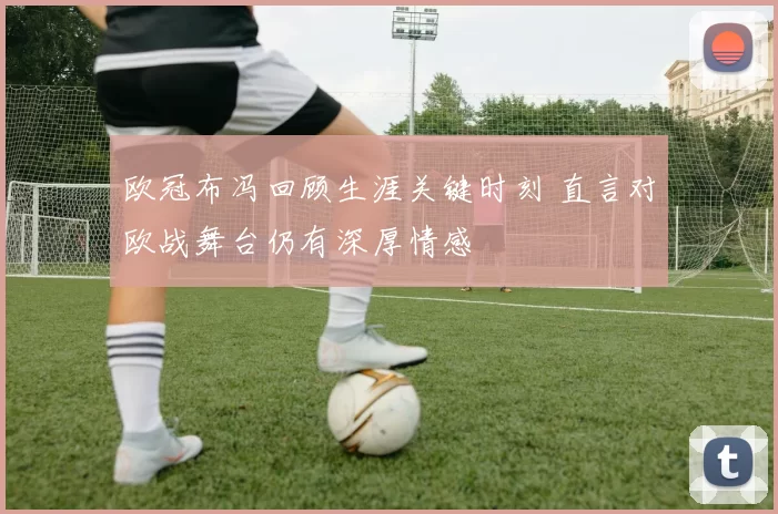 欧冠布冯回顾生涯关键时刻 直言对欧战舞台仍有深厚情感
