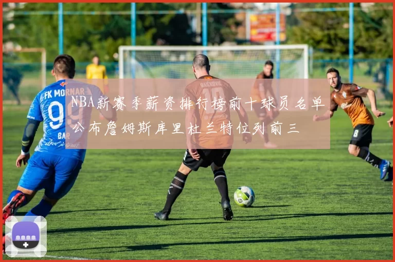 NBA新赛季薪资排行榜前十球员名单公布詹姆斯库里杜兰特位列前三