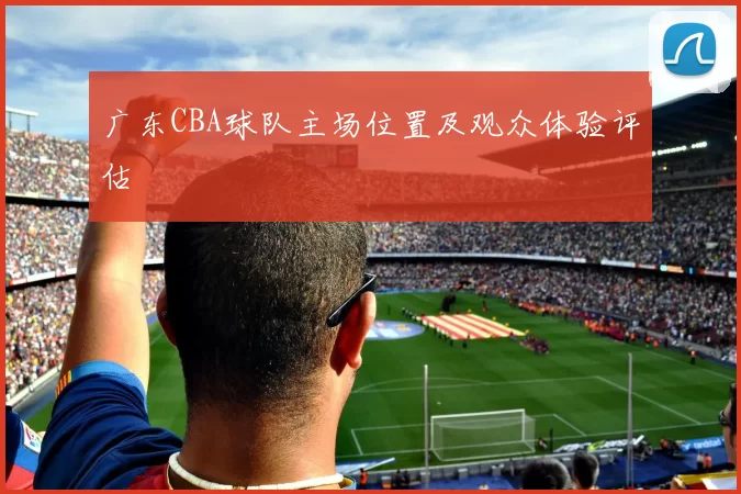 广东CBA球队主场位置及观众体验评估