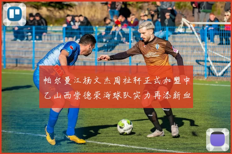 帕尔曼江杨文杰周祉轩正式加盟中乙山西崇德荣海球队实力再添新血