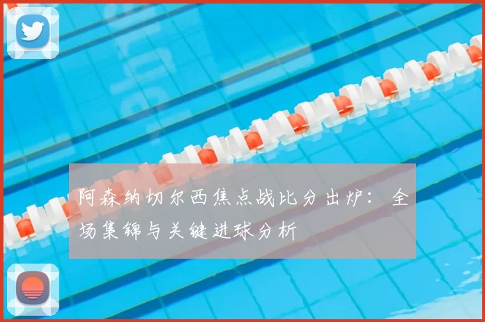 阿森纳切尔西焦点战比分出炉：全场集锦与关键进球分析