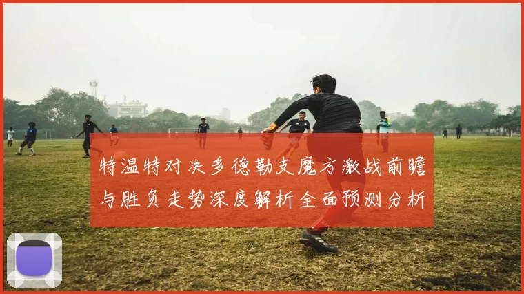 特温特对决多德勒支魔方激战前瞻与胜负走势深度解析全面预测分析