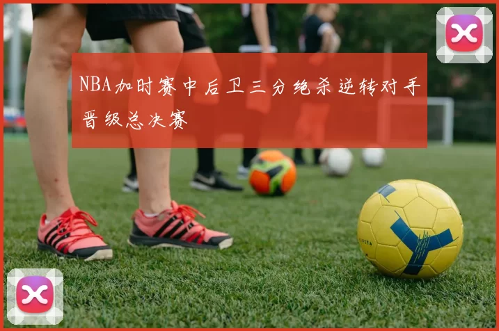 NBA加时赛中后卫三分绝杀逆转对手晋级总决赛