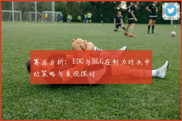 赛后分析：EDG与BLG在耐力对决中的策略与表现探讨