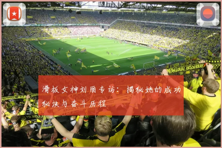 滑板女神刘丽专访：揭秘她的成功秘诀与奋斗历程