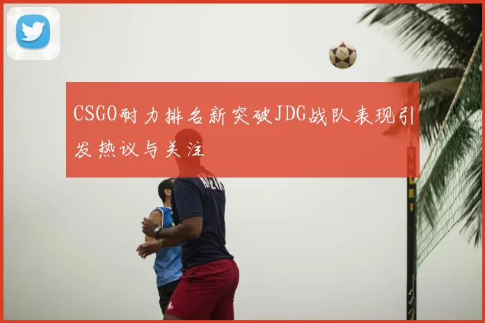CSGO耐力排名新突破JDG战队表现引发热议与关注