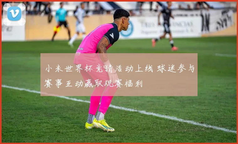 小米世界杯竞猜活动上线 球迷参与赛事互动赢取观赛福利