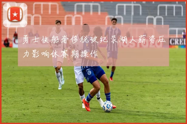 勇士快船奢侈税破纪录湖人薪资压力影响休赛期操作