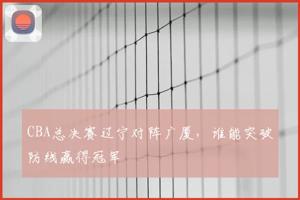 CBA总决赛辽宁对阵广厦，谁能突破防线赢得冠军