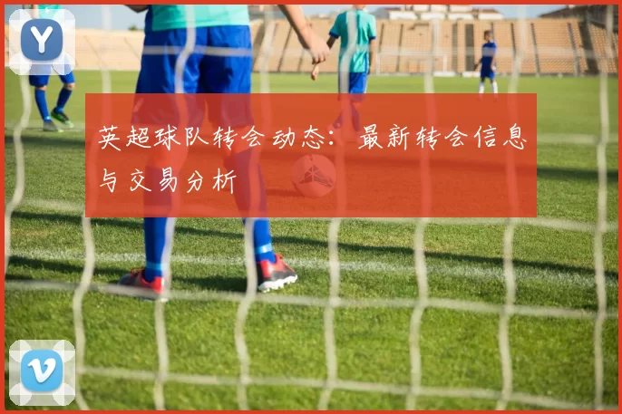 英超球队转会动态：最新转会信息与交易分析