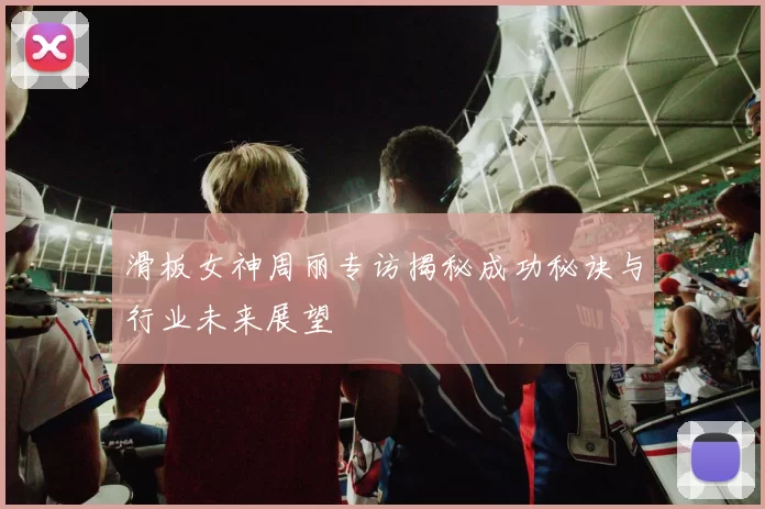 滑板女神周丽专访揭秘成功秘诀与行业未来展望