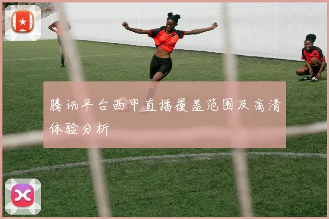 腾讯平台西甲直播覆盖范围及高清体验分析