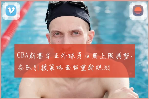 CBA新赛季亚外球员注册上限调整,各队引援策略面临重新规划