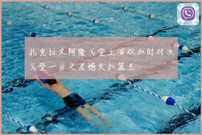 扎克拉文阿隆戈登上演双加时对决戈登一分之差憾失扣篮王