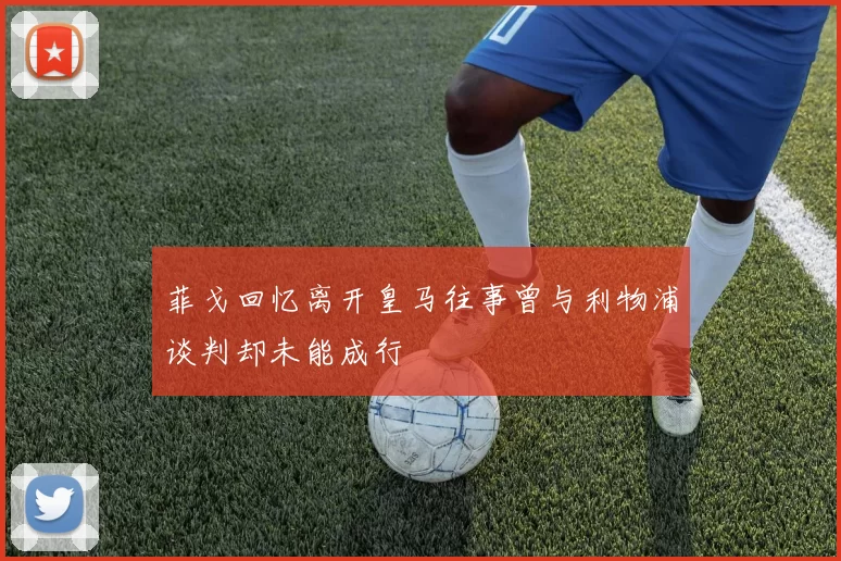 菲戈回忆离开皇马往事曾与利物浦谈判却未能成行