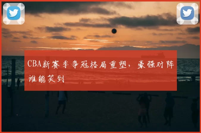 CBA新赛季争冠格局重塑，豪强对阵谁能笑到